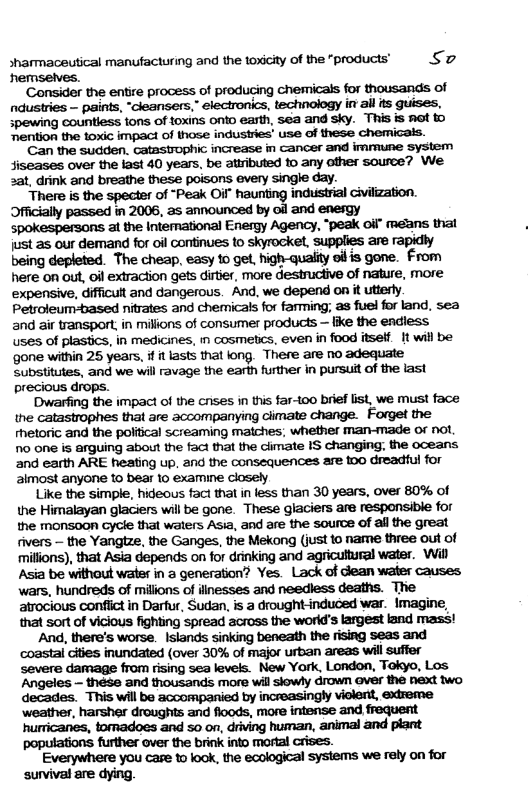 sharmaceutical manufacturing and the toxicity of the "products’ Sz ‘hemselves.  ‘Consider the entre process of producing chemicals for thousands of ndustries — paints, “cleansers,” electronics, technology in all its guises, spewing countiess tons of foxins onto earth,  ‘mention the toxic impact of those indusiries’ use of these chemicais.  ‘Can the sudden. catastrophic increase in cancer and imrmune System siseases over the last 40 years, be atributed 1o any other source? We 2at, drink and breathe these poisons every single day.  There is the specter of “Peak Oi haunting induistrial Givilization. Officially passed in 2006, as announced by ol and enesgy spokespersons 3t the Intemational Energy Agency, “peak oif” means thal just as our demand for oil continues to skyrocket, supplies are rapidly being depleted. The cheap, easy 1o get, high-quality oiis gone. From here on ou, oil extraction gets dirtier, more destrucive of nature, more expensive, difficult and dangerous. And, we depend on it utterly. Petsoleum-based nitrates and chemicals for farming; as fuel for land, sea and air transport, in milions of consumer products — ke the endiess uses of plastics, in medicines, in cosmetics, even in food itself. It will be ‘gone within 25 years, it lasts that long. There are no adequate Substitutes, and we will ravage the earth further in pursuit of the last precious drops.  ‘Dwarfing the impact of the cnises in this far-100 brief list, we must face the catastrophes that are accompanying ciimate change. Forget the hetoric and the poliical screaming matches, whether man-made of not. o one is arguing about the fact that the cimate IS changing the oceans. and earth ARE heating up, 2nd the consequences are too dreadful for aimost anyone 10 bear 10 examine closely  Like the simple, hideous faci that in less than 30 years, over 80% of the Himalayan glaciers wil be gone. These glaciers are responsibie for the monsoon Gycle that waters Asia, and are the source of all the great fivers — the Yangtze, the Ganges, the Mekong (just to name three out of millions), that Asia depends on for drinking and agricultural water. Wil Asia be without water in a generation? Yes. Lack of dlean water causes. wars, hundreds of milions of iinesses and needless deaths. The atrocious confiict in Darfur, Sudan, is a drought-induced war. Imagine, that sort of vicious fighting spread across the world’s largest land mass!  And, there’s worse. Islands sinking beneath the rising seas and ‘coastal ciies inundated (over 30% of major urban areas will suffer severe damage from rising sea levels. New York, London, Tokyo, Los Angeles — these and thousands more will siowly drown aver the next two decades. This will be accompanied by increasingly violent, extreme ‘weather, harsher droughits and floods, more intense and frequent hurricanes, tomadoes and 50 on, driving human, animal and plant populations further over the brink into mortal Crises.  Everywhere you care to look, the ecological systems we rely on for survival are dying.  
